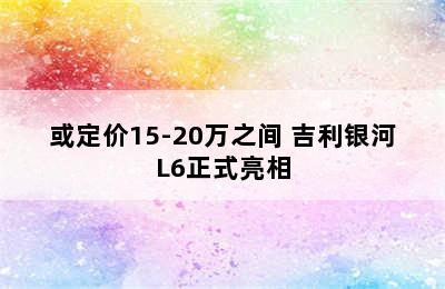 或定价15-20万之间 吉利银河L6正式亮相